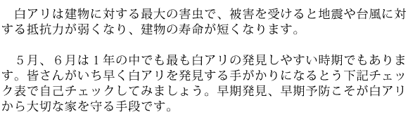 白アリは建物に対する最大の害虫で、被害を受けると地震や台風に対する抵抗力が弱くなり、建物の寿命が短くなります。５月、６月は１年の中でも最も白アリの発見しやすい時期でもあります。皆さんがいち早く白アリを発見する手がかりになるとう下記チェック表で自己チェックしてみましょう。早期発見、早期予防こそが白アリから大切な家を守る手段です。